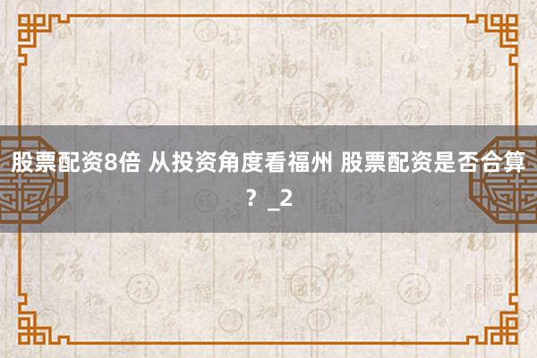 股票配资8倍 从投资角度看福州 股票配资是否合算？_2