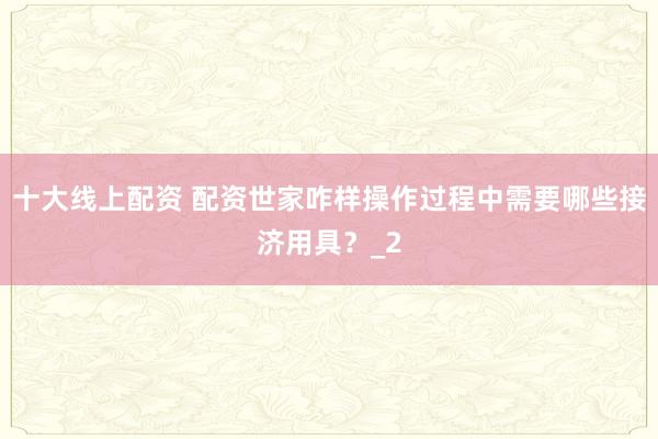 十大线上配资 配资世家咋样操作过程中需要哪些接济用具？_2