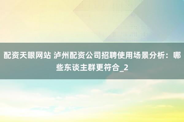 配资天眼网站 泸州配资公司招聘使用场景分析：哪些东谈主群更符合_2