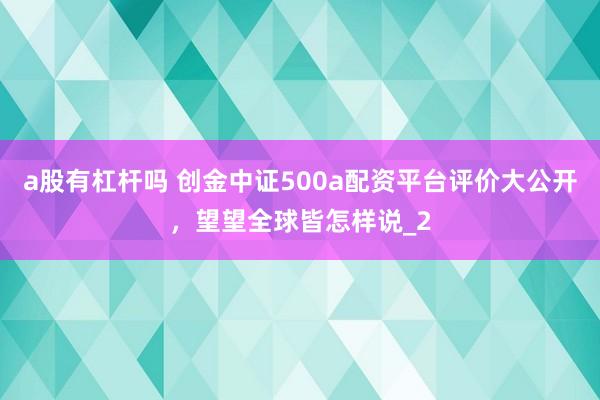 a股有杠杆吗 创金中证500a配资平台评价大公开，望望全球皆怎样说_2