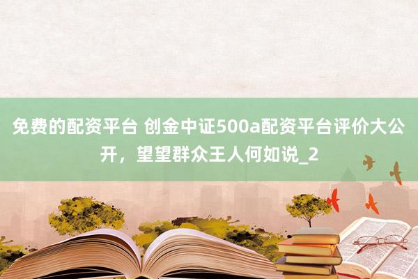 免费的配资平台 创金中证500a配资平台评价大公开，望望群众王人何如说_2