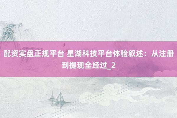 配资实盘正规平台 星湖科技平台体验叙述：从注册到提现全经过_2