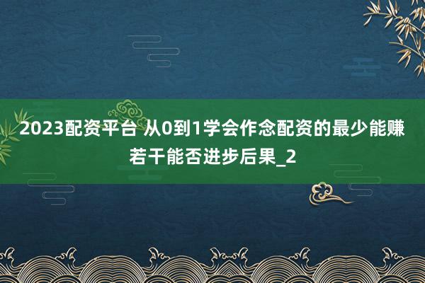 2023配资平台 从0到1学会作念配资的最少能赚若干能否进步后果_2