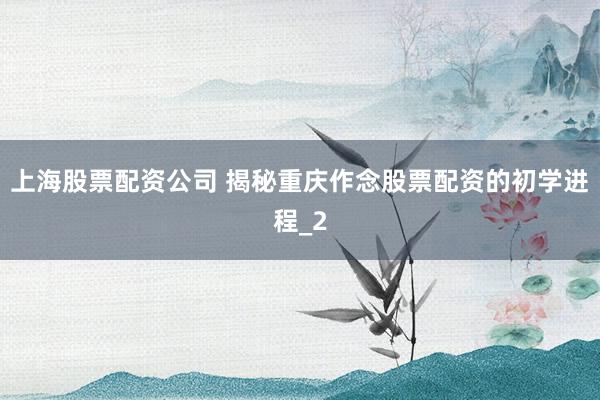 上海股票配资公司 揭秘重庆作念股票配资的初学进程_2