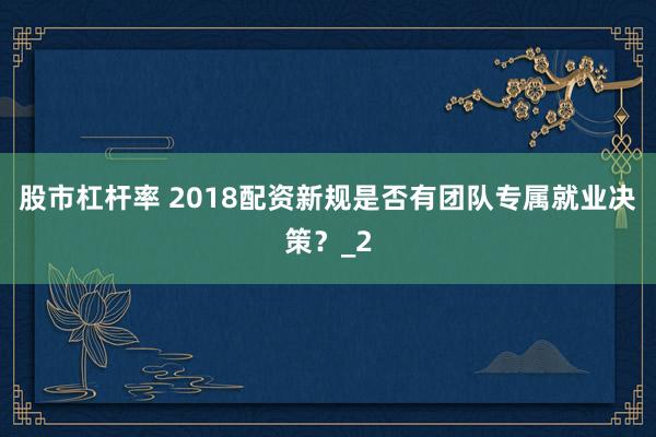 股市杠杆率 2018配资新规是否有团队专属就业决策？_2