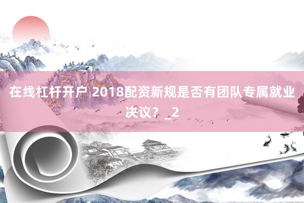 在线杠杆开户 2018配资新规是否有团队专属就业决议?_2
