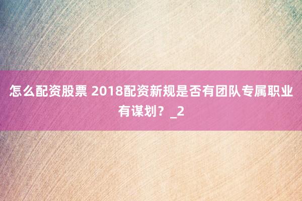 怎么配资股票 2018配资新规是否有团队专属职业有谋划？_2