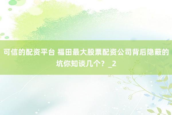 可信的配资平台 福田最大股票配资公司背后隐蔽的坑你知谈几个？_2