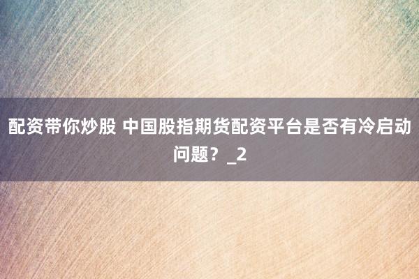 配资带你炒股 中国股指期货配资平台是否有冷启动问题？_2
