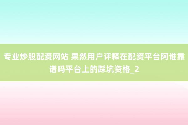 专业炒股配资网站 果然用户评释在配资平台阿谁靠谱吗平台上的踩坑资格_2