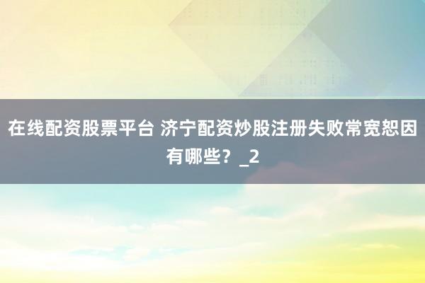 在线配资股票平台 济宁配资炒股注册失败常宽恕因有哪些？_2