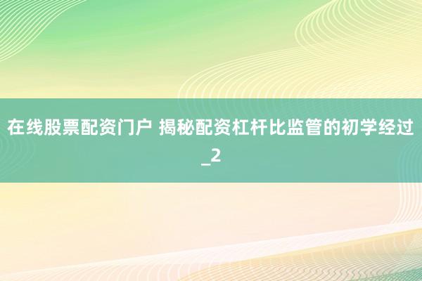 在线股票配资门户 揭秘配资杠杆比监管的初学经过_2