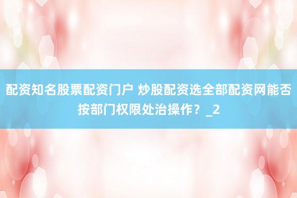 配资知名股票配资门户 炒股配资选全部配资网能否按部门权限处治操作？_2