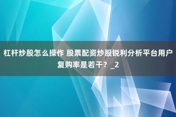 杠杆炒股怎么操作 股票配资炒股锐利分析平台用户复购率是若干？_2