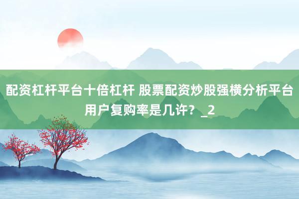 配资杠杆平台十倍杠杆 股票配资炒股强横分析平台用户复购率是几许？_2