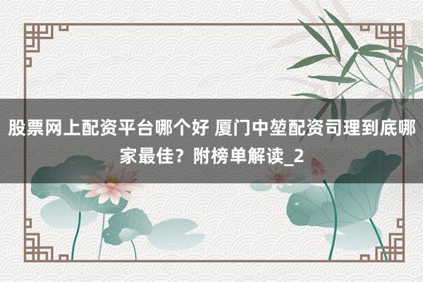 股票网上配资平台哪个好 厦门中堃配资司理到底哪家最佳？附榜单解读_2