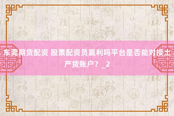 东莞期货配资 股票配资员赢利吗平台是否能对接土产货账户？_2