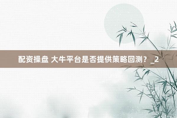 配资操盘 大牛平台是否提供策略回测？_2