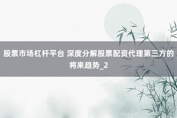 股票市场杠杆平台 深度分解股票配资代理第三方的将来趋势_2