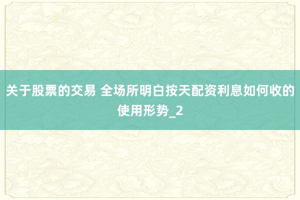 关于股票的交易 全场所明白按天配资利息如何收的使用形势_2