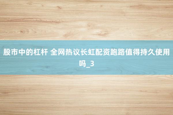 股市中的杠杆 全网热议长虹配资跑路值得持久使用吗_3