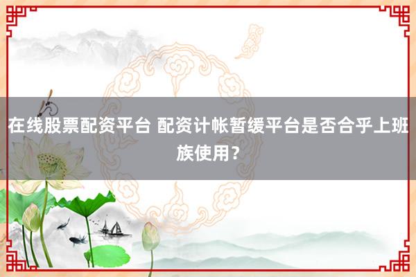 在线股票配资平台 配资计帐暂缓平台是否合乎上班族使用？