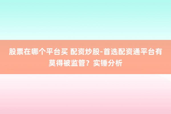 股票在哪个平台买 配资炒股-首选配资通平台有莫得被监管？实锤分析